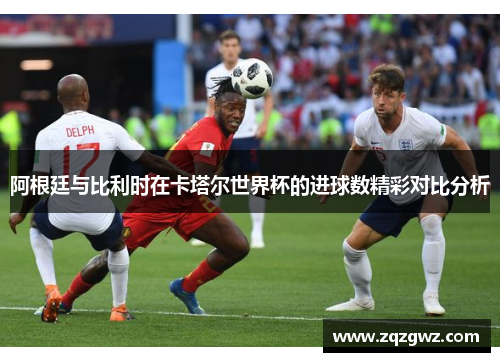 阿根廷与比利时在卡塔尔世界杯的进球数精彩对比分析